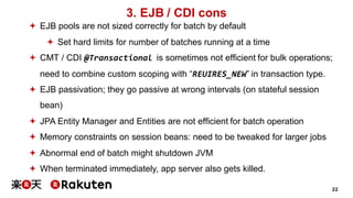 22
3. EJB / CDI cons
ª EJB pools are not sized correctly for batch by default
ª Set hard limits for number of batches running at a time
ª CMT / CDI @Transactional is sometimes not efficient for bulk operations;
need to combine custom scoping with “REUIRES_NEW” in transaction type.
ª EJB passivation; they go passive at wrong intervals (on stateful session
bean)
ª JPA Entity Manager and Entities are not efficient for batch operation
ª Memory constraints on session beans: need to be tweaked for larger jobs
ª Abnormal end of batch might shutdown JVM
ª When terminated immediately, app server also gets killed.
 