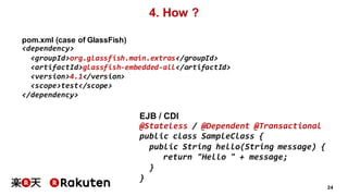 24
4. How ?
pom.xml (case of GlassFish)
<dependency>
<groupId>org.glassfish.main.extras</groupId>
<artifactId>glassfish-embedded-all</artifactId>
<version>4.1</version>
<scope>test</scope>
</dependency>
EJB / CDI
@Stateless / @Dependent @Transactional
public class SampleClass {
public String hello(String message) {
return "Hello " + message;
}
}
 