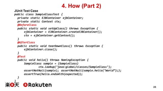 25
4. How (Part 2)
JUnit Test Case
public class SampleClassTest {
private static EJBContainer ejbContainer;
private static Context ctx;
@BeforeClass
public static void setUpClass() throws Exception {
ejbContainer = EJBContainer.createEJBContainer();
ctx = ejbContainer.getContext();
}
@AfterClass
public static void tearDownClass() throws Exception {
ejbContainer.close();
}
@Test
public void hello() throws NamingException {
SampleClass sample = (SampleClass)
ctx.lookup("java:global/classes/SampleClass");
assertNotNull(sample); assertNotNull(sample.hello("World”););
assertTrue(hello.endsWith(expected));
}
}
 