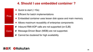 26
4. Should I use embedded container ?
✦ Quick to start (~10s)
✦ Efficient for batch implementations
✦ Embedded container uses lesser disk space and main memory
✦ Allows maximum reusability of enterprise components
✘ Inbound RMI-IIOP calls are not supported (on EJB)
✘ Message-Driven Bean (MDB) are not supported.
✘ Cannot be clustered for high availability
Pros
Cons
 