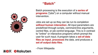 3
“Batch”
Batch processing is the execution of a series of
programs ("jobs") on a computer without manual
intervention.
Jobs are set up so they can be run to completion
without human interaction. All input parameters are
predefined through scripts, command-line arguments,
control files, or job control language. This is in contrast
to "online" or interactive programs which prompt the
user for such input. A program takes a set of data
files as input, processes the data, and produces a
set of output data files.
- From Wikipedia
 
