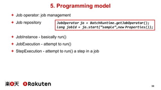 30
5. Programming model
ª Job operator: job management
ª Job repository
ª JobInstance - basically run()
ª JobExecution - attempt to run()
ª StepExecution - attempt to run() a step in a job
JobOperator jo = BatchRuntime.getJobOperator();
long jobId = jo.start(”sample”,new Properties());
 