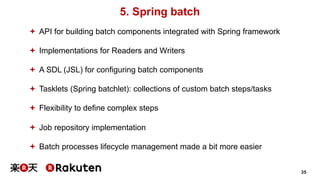 35
5. Spring batch
ª API for building batch components integrated with Spring framework
ª Implementations for Readers and Writers
ª A SDL (JSL) for configuring batch components
ª Tasklets (Spring batchlet): collections of custom batch steps/tasks
ª Flexibility to define complex steps
ª Job repository implementation
ª Batch processes lifecycle management made a bit more easier
 