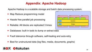 37
Appendix: Apache Hadoop
Apache Hadoop is a scalable storage and batch data processing system.
ª Map Reduce programming model
ª Hassle free parallel job processing
ª Reliable: All blocks are replicated 3 times
ª Databases: built in tools to dump or extract data
ª Fault tolerance through software, self-healing and auto-retry
ª Best for unstructured data (log files, media, documents, graphs)
 
