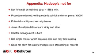 38
Appendix: Hadoop’s not for
ª Not for small or real-time data; >1TB is min.
ª Procedure oriented: writing code is painful and error prone. YAGNI
ª Potential stability and security issues
ª Joins of multiple datasets are tricky and slow
ª Cluster management is hard
ª Still single master which requires care and may limit scaling
ª Does not allow for stateful multiple-step processing of records
 