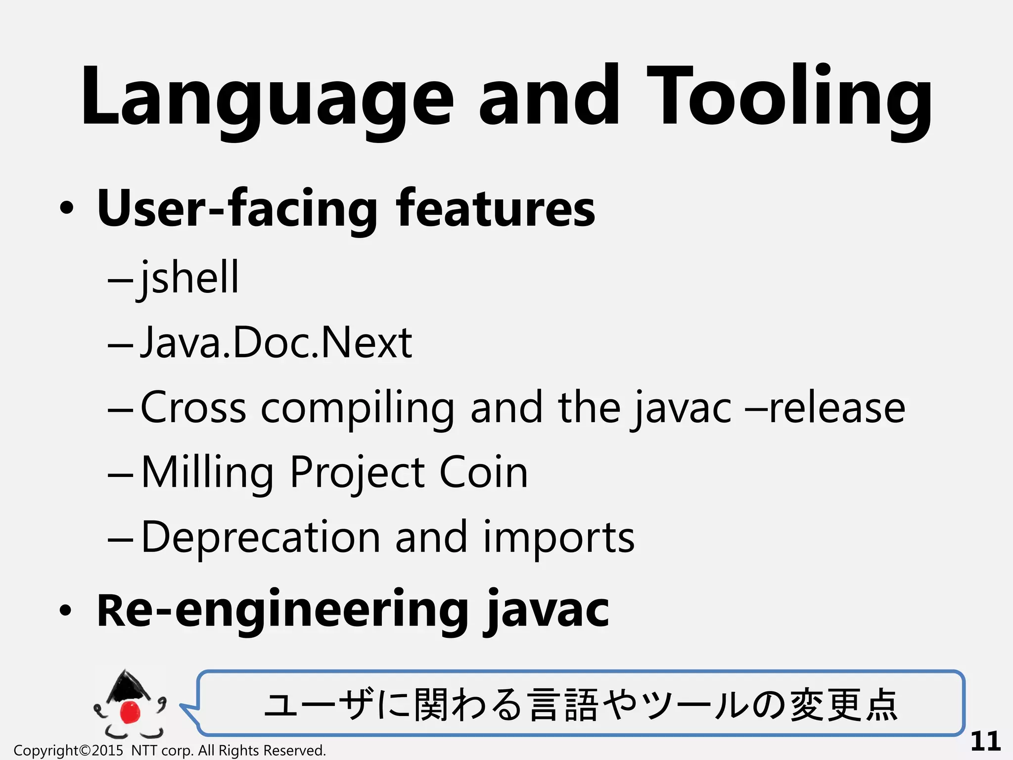 Language and Tooling
• User-facing features
–jshell
–Java.Doc.Next
–Cross compiling and the javac –release
–Milling Project Coin
–Deprecation and imports
• Re-engineering javac
ー 関わ 言語や ー 変更点
Copyright©2015 NTT corp. All Rights Reserved. 11
 