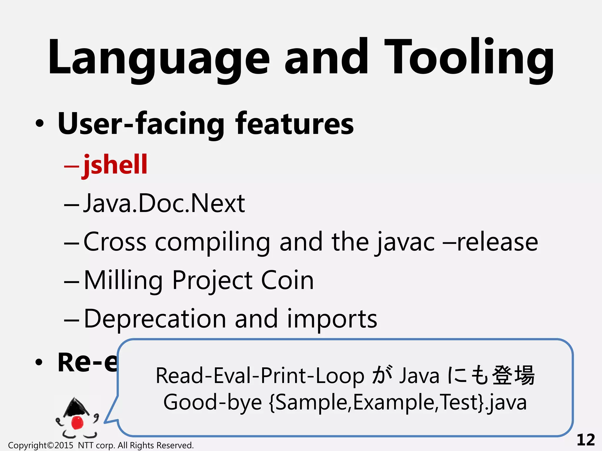 Language and Tooling
• User-facing features
–jshell
–Java.Doc.Next
–Cross compiling and the javac –release
–Milling Project Coin
–Deprecation and imports
• Re-engineering javacRead-Eval-Print-Loop Java 場
Good-bye {Sample,Example,Test}.java
Copyright©2015 NTT corp. All Rights Reserved. 12
 