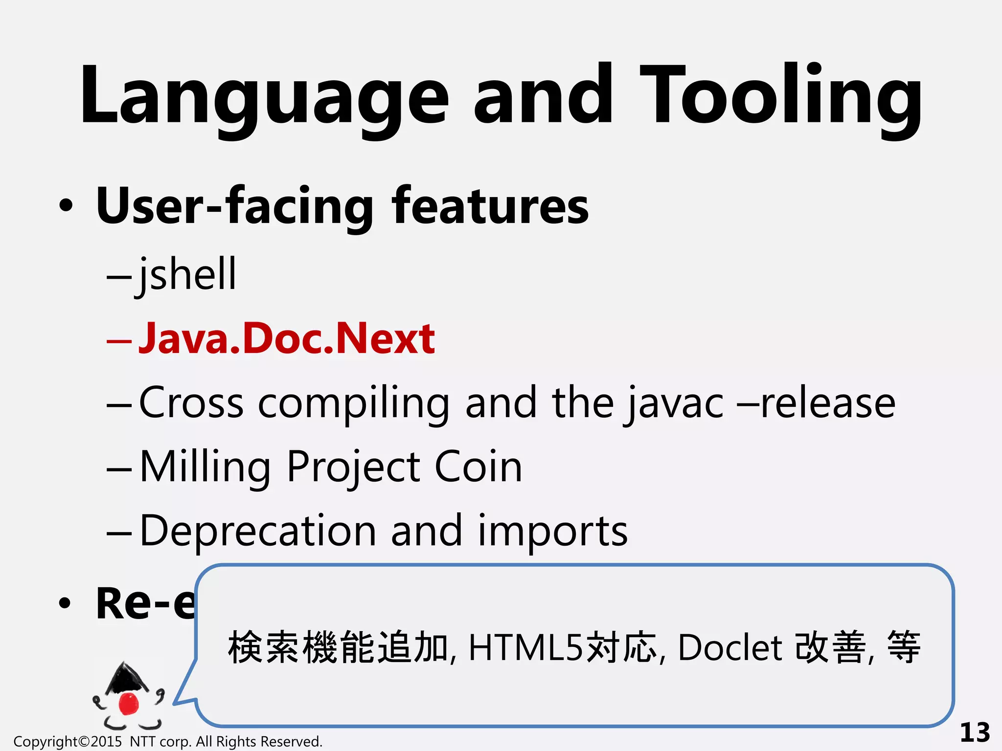 Language and Tooling
• User-facing features
–jshell
–Java.Doc.Next
–Cross compiling and the javac –release
–Milling Project Coin
–Deprecation and imports
• Re-engineering javac
検索機能追加, HTML5対応, Doclet 改善, 等
Copyright©2015 NTT corp. All Rights Reserved. 13
 