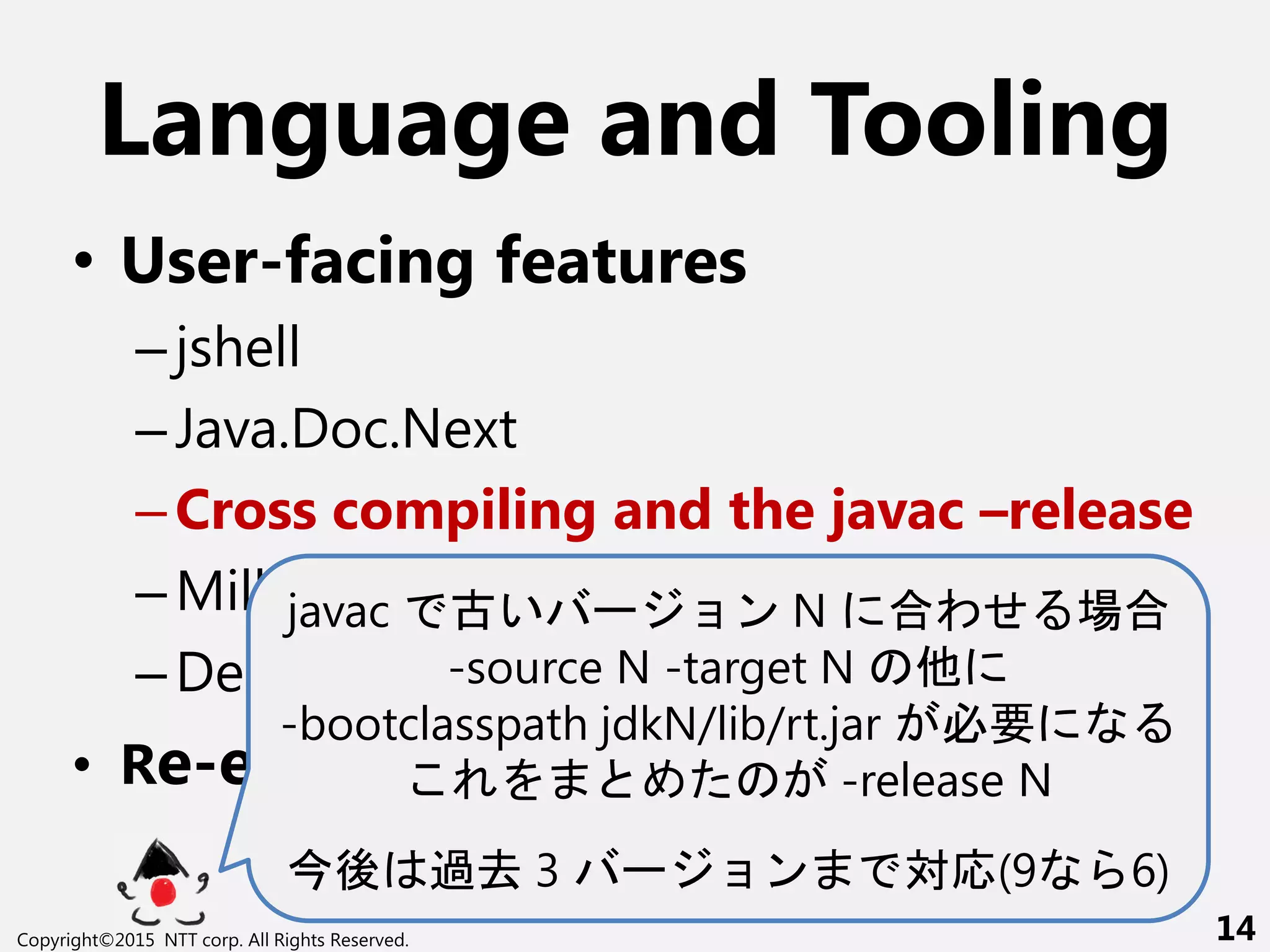 Language and Tooling
• User-facing features
–jshell
–Java.Doc.Next
–Cross compiling and the javac –release
–Milling Project Coin
–Deprecation and imports
• Re-engineering javac
javac 古い ー ン N 合わせ 場合
-source N -target N 他
-bootclasspath jdkN/lib/rt.jar 必要
-release N
後 過去 3 ー ン 対応(9 6)
Copyright©2015 NTT corp. All Rights Reserved. 14
 