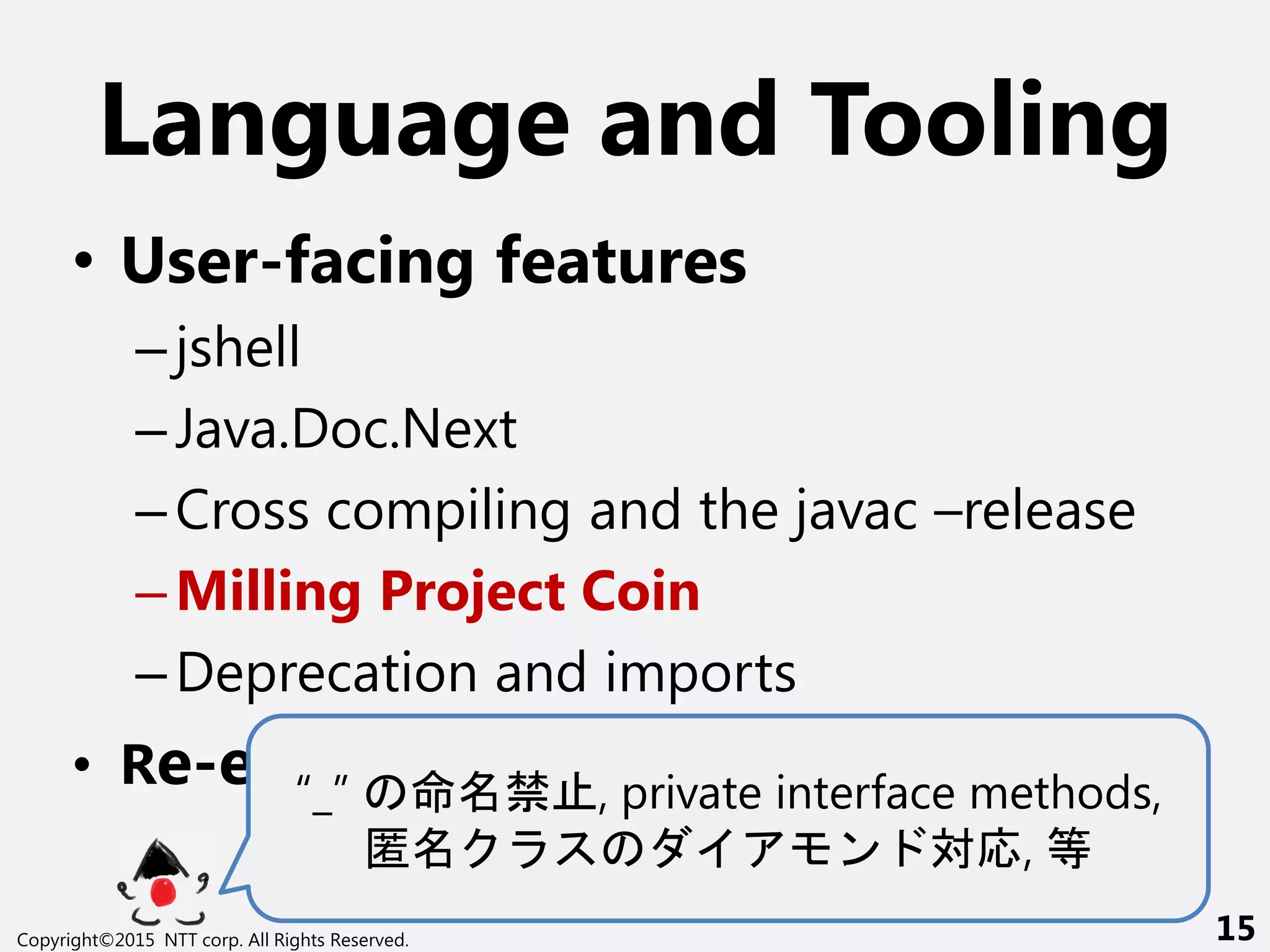 Language and Tooling
• User-facing features
–jshell
–Java.Doc.Next
–Cross compiling and the javac –release
–Milling Project Coin
–Deprecation and imports
• Re-engineering javac“_” 命 禁 , private interface methods,
匿 ン 対応, 等
Copyright©2015 NTT corp. All Rights Reserved. 15
 