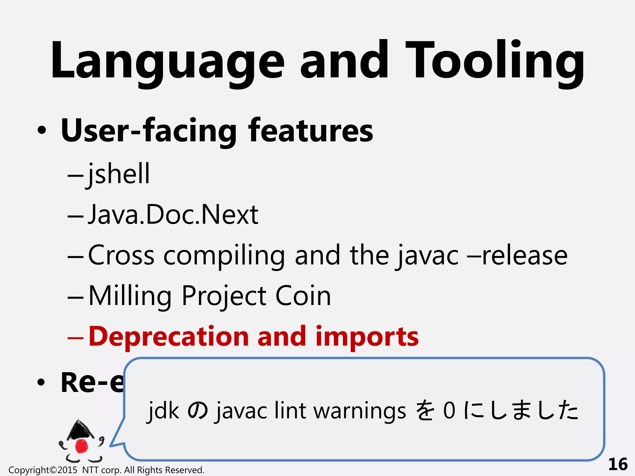 Language and Tooling
• User-facing features
–jshell
–Java.Doc.Next
–Cross compiling and the javac –release
–Milling Project Coin
–Deprecation and imports
• Re-engineering javac
jdk javac lint warnings 0
Copyright©2015 NTT corp. All Rights Reserved. 16
 