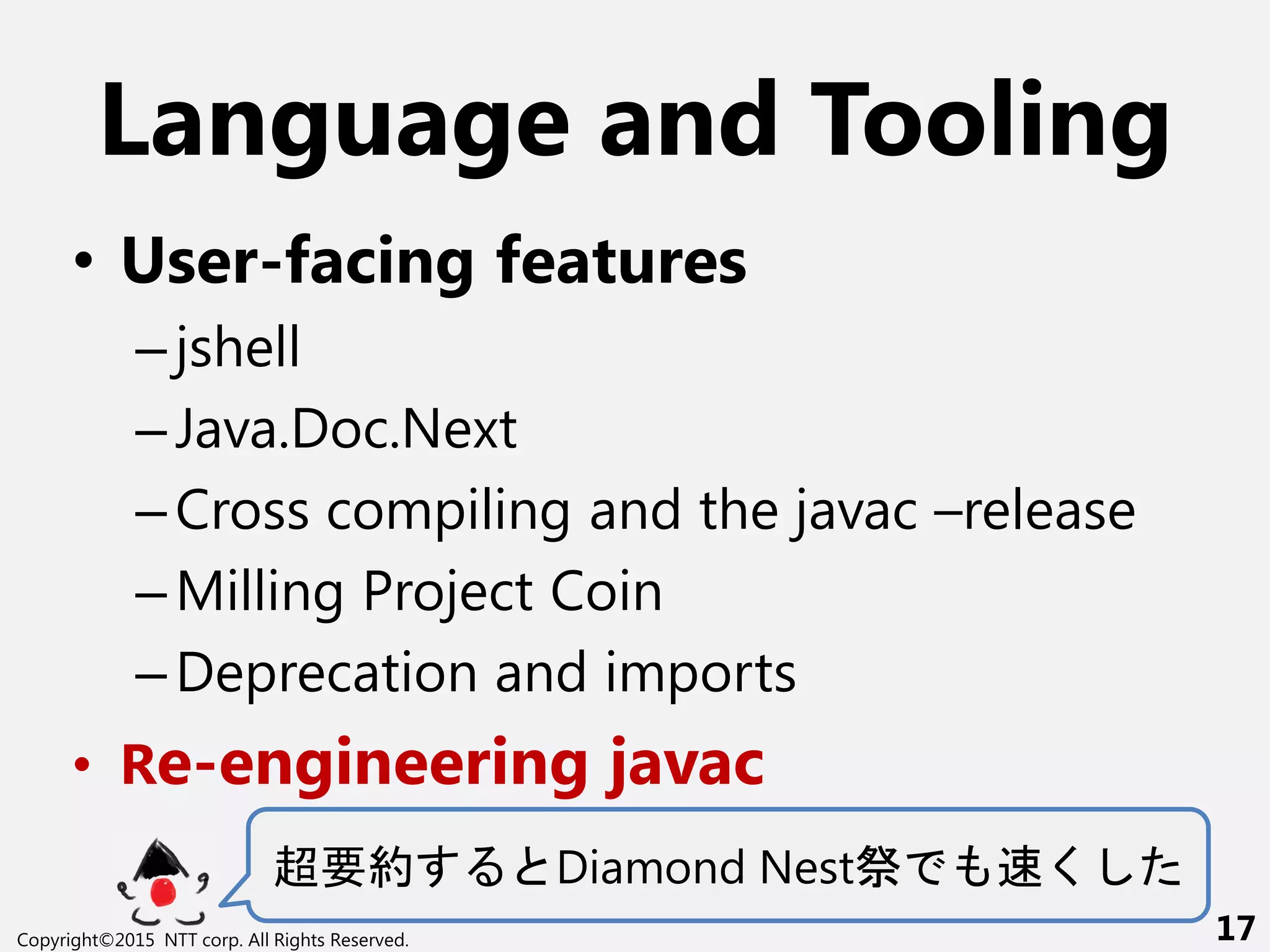 Language and Tooling
• User-facing features
–jshell
–Java.Doc.Next
–Cross compiling and the javac –release
–Milling Project Coin
–Deprecation and imports
• Re-engineering javac
超要約 Diamond Nest祭 く
Copyright©2015 NTT corp. All Rights Reserved. 17
 