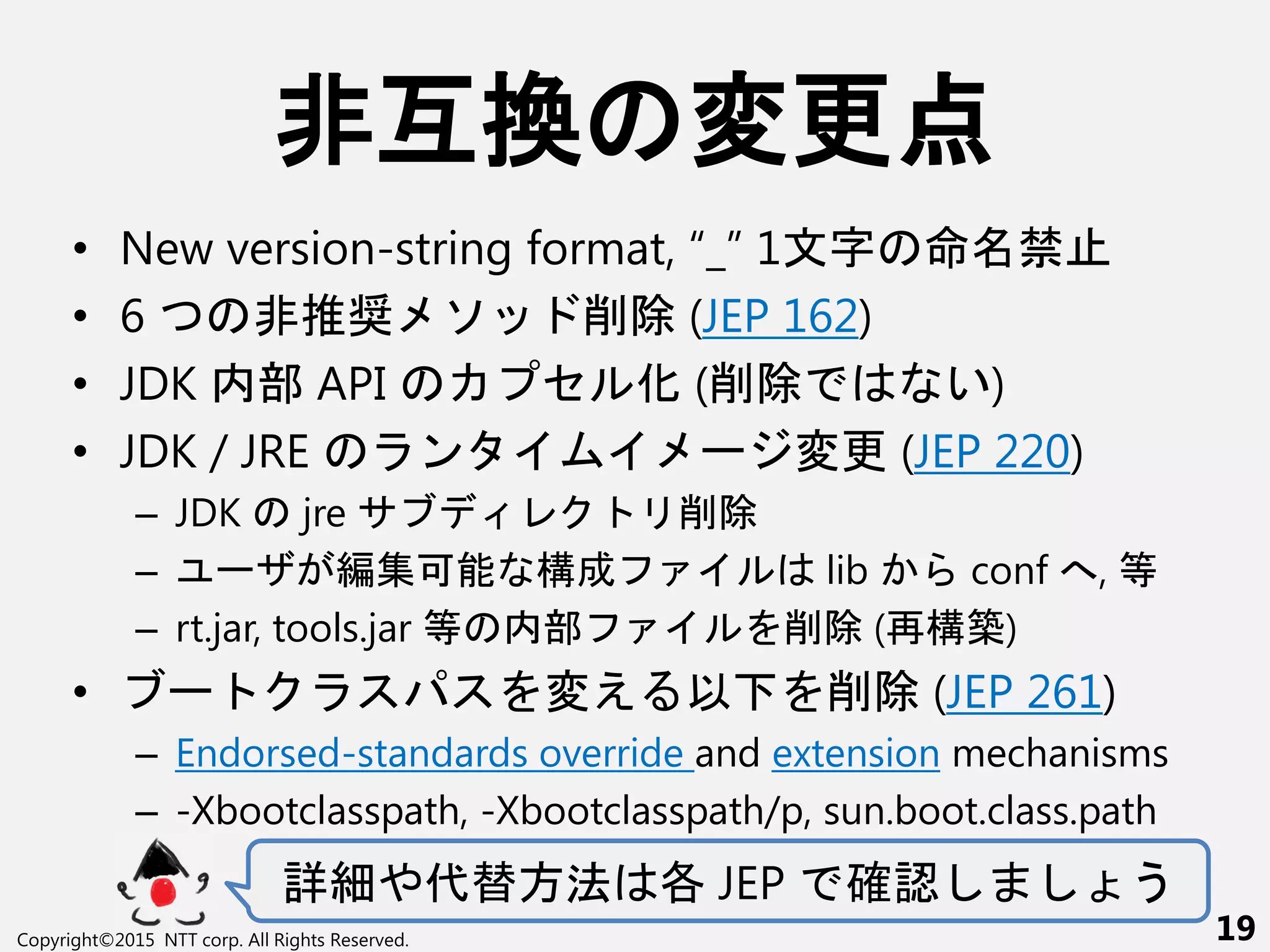 非互換 変更点
• New version-string format, “_” 1文 命 禁
• 6 非推奨 ソ 削除 (JEP 162)
• JDK 内部 API セ 化 (削除 い)
• JDK / JRE ン ー 変更 (JEP 220)
– JDK jre 削除
– ー 編集可能 構成 lib conf へ, 等
– rt.jar, tools.jar 等 内部 削除 (再構築)
• ー 変え 以 削除 (JEP 261)
– Endorsed-standards override and extension mechanisms
– -Xbootclasspath, -Xbootclasspath/p, sun.boot.class.path
詳細や代替方法 各 JEP 確認 う
Copyright©2015 NTT corp. All Rights Reserved. 19
 