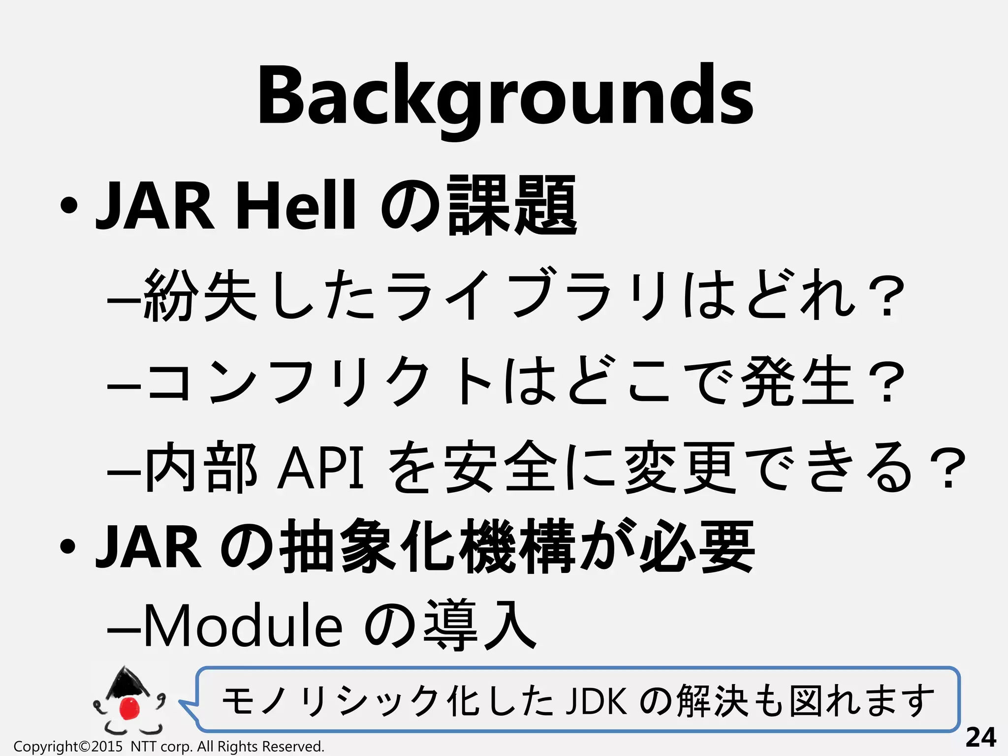 Backgrounds
• JAR Hell 課題
–紛失 ？
–コン 生？
–内部 API 全 変更 ？
• JAR 抽象化機構 必要
–Module 導入
化 JDK 解決
Copyright©2015 NTT corp. All Rights Reserved. 24
 