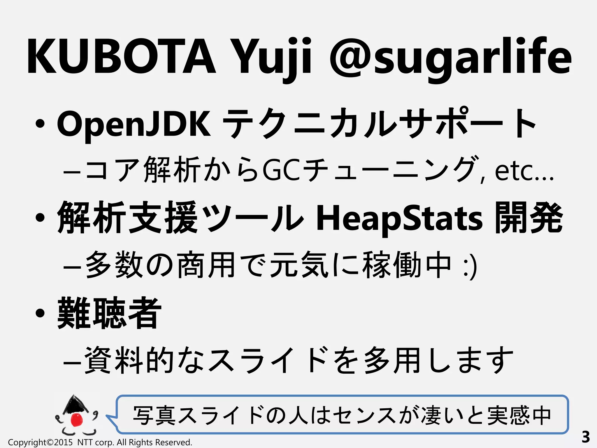 KUBOTA Yuji @sugarlife
• OpenJDK ー
–コ 解析 GC ー ン , etc…
• 解析支援 ー HeapStats 開
–多数 商用 元気 稼働中 :)
• 難聴者
–資料的 多用
写真 人 セン 凄い 実感中
Copyright©2015 NTT corp. All Rights Reserved. 3
 