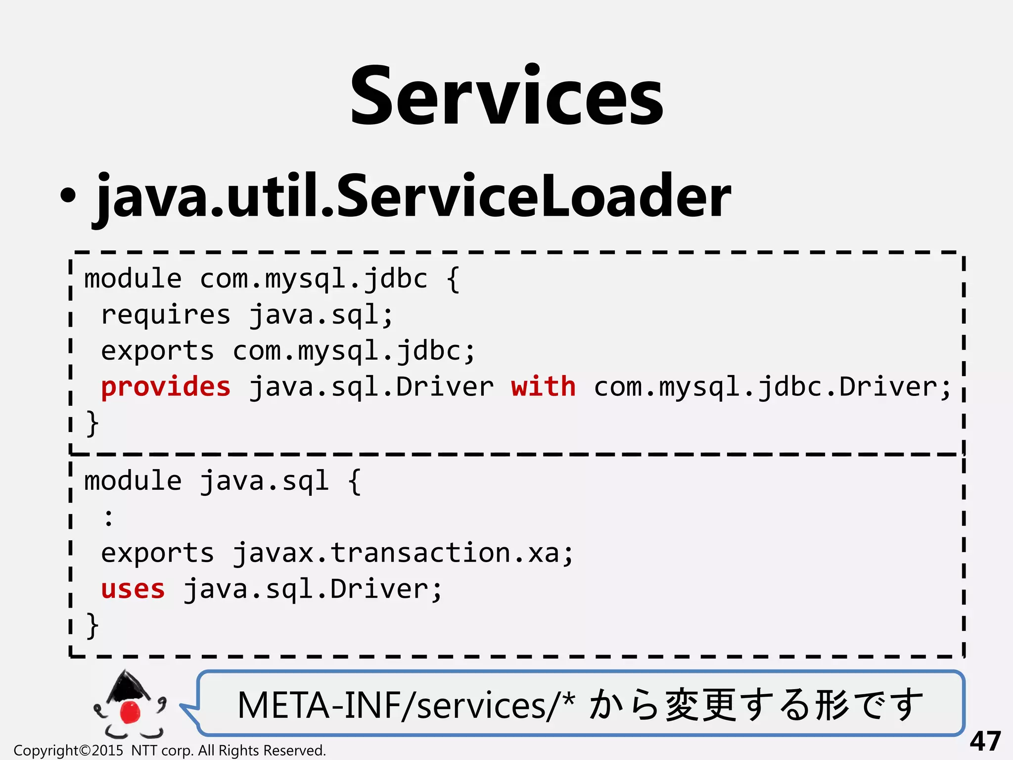 Services
• java.util.ServiceLoader
META-INF/services/* 変更 形
Copyright©2015 NTT corp. All Rights Reserved. 47
module com.mysql.jdbc {
requires java.sql;
exports com.mysql.jdbc;
provides java.sql.Driver with com.mysql.jdbc.Driver;
}
module java.sql {
:
exports javax.transaction.xa;
uses java.sql.Driver;
}
 