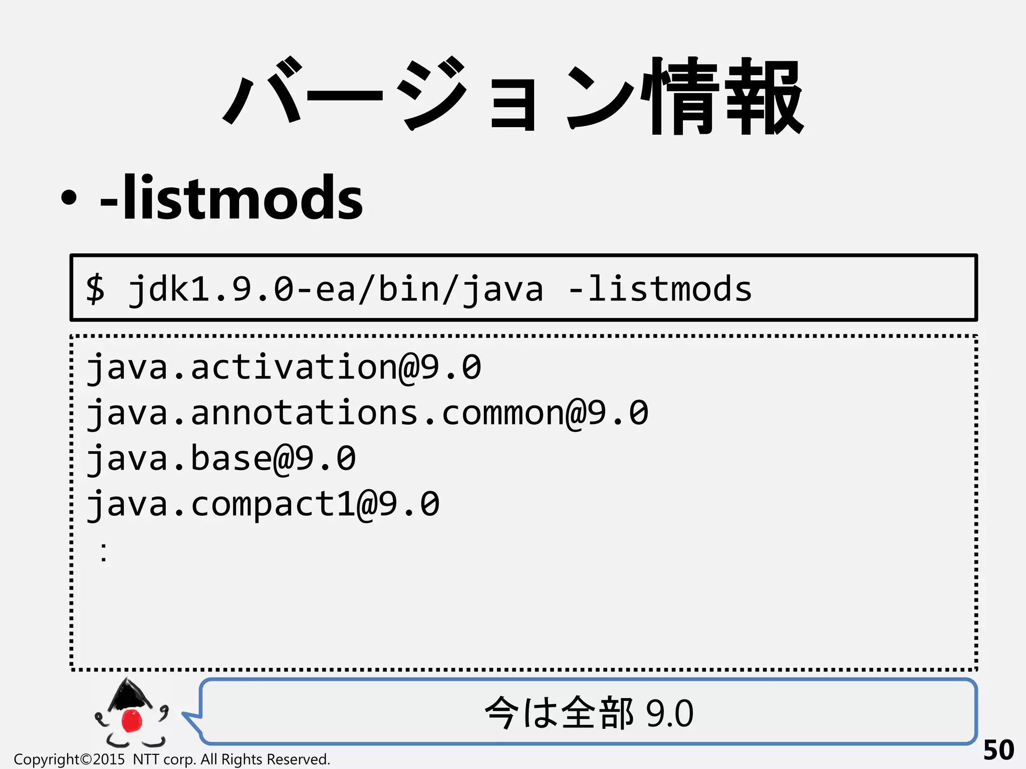ー ン情報
• -listmods
全部 9.0
Copyright©2015 NTT corp. All Rights Reserved. 50
$ jdk1.9.0-ea/bin/java -listmods
java.activation@9.0
java.annotations.common@9.0
java.base@9.0
java.compact1@9.0
：
 