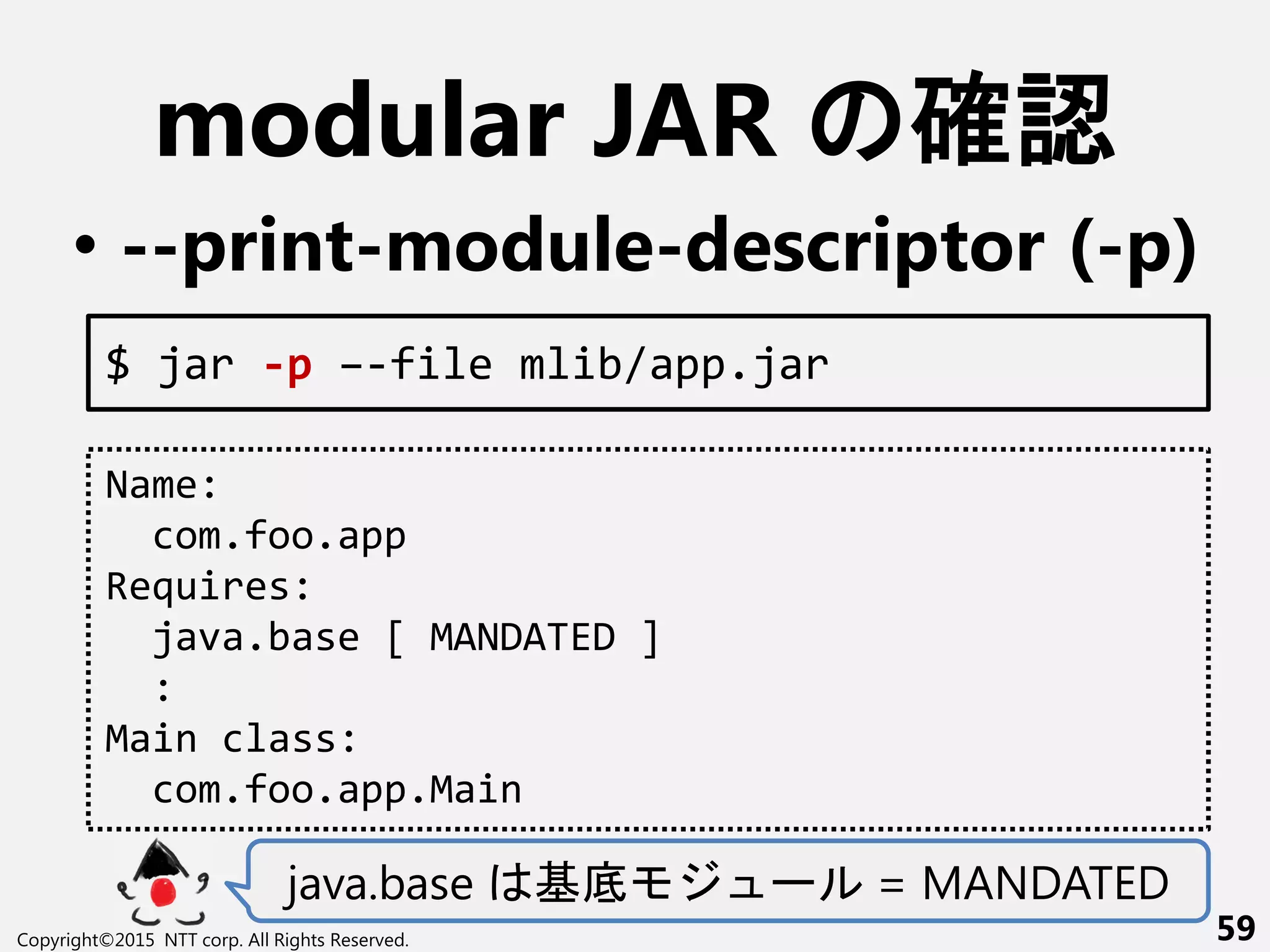 modular JAR 確認
• --print-module-descriptor (-p)
java.base 基底 ー = MANDATED
Copyright©2015 NTT corp. All Rights Reserved. 59
$ jar -p –-file mlib/app.jar
Name:
com.foo.app
Requires:
java.base [ MANDATED ]
:
Main class:
com.foo.app.Main
 