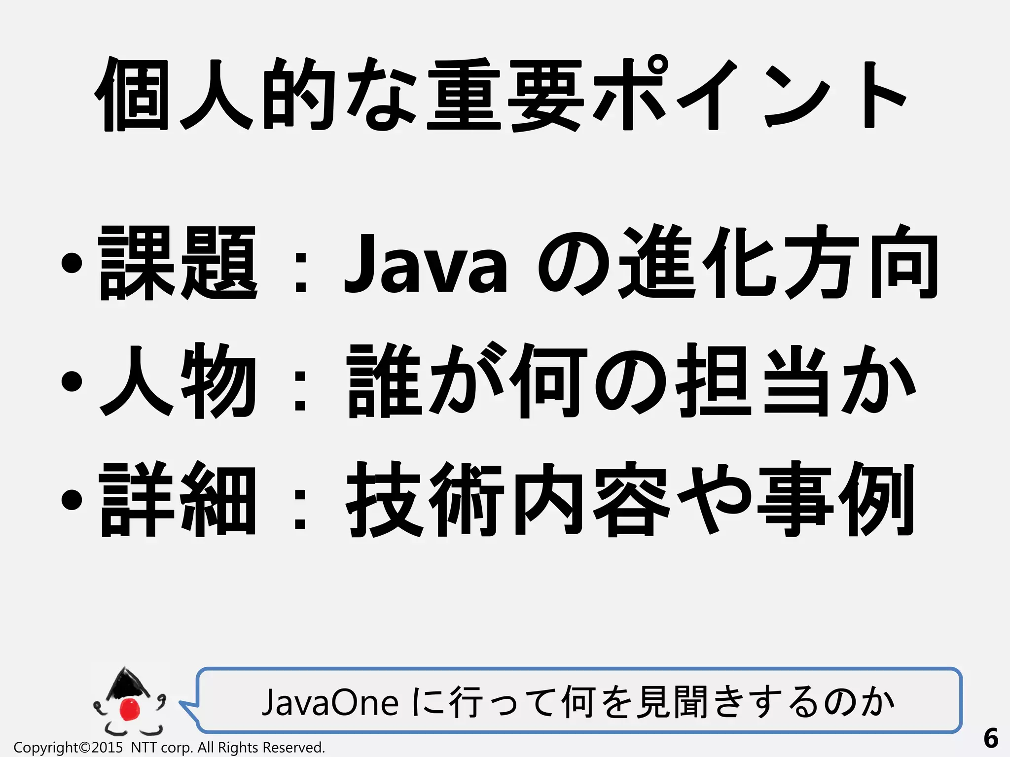 •課題：Java 進化方向
•人物：誰 何 担当
•詳細：技術内容や事例
JavaOne 行 何 見聞
個人的 重要 ン
Copyright©2015 NTT corp. All Rights Reserved. 6
 