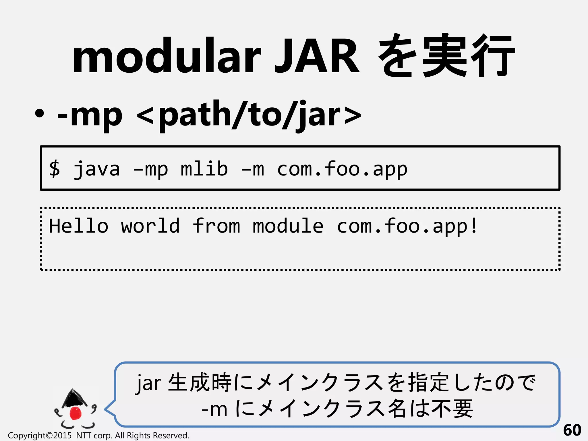modular JAR 実行
• -mp <path/to/jar>
Copyright©2015 NTT corp. All Rights Reserved. 60
$ java –mp mlib –m com.foo.app
Hello world from module com.foo.app!
jar 生成時 ン 指定
-m ン 不要
 