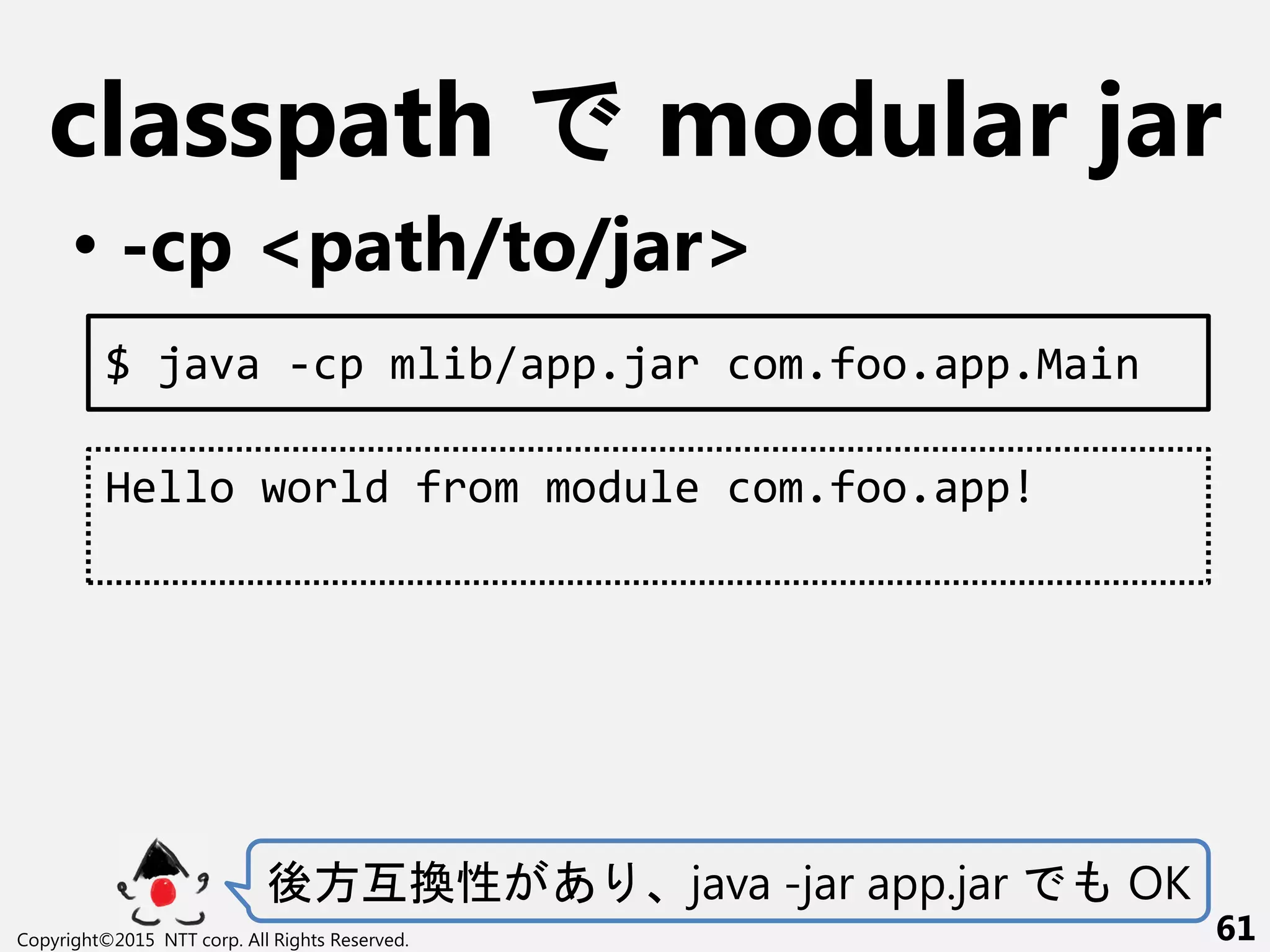 classpath modular jar
• -cp <path/to/jar>
Copyright©2015 NTT corp. All Rights Reserved. 61
$ java -cp mlib/app.jar com.foo.app.Main
Hello world from module com.foo.app!
後方互換性 あ java -jar app.jar OK
 