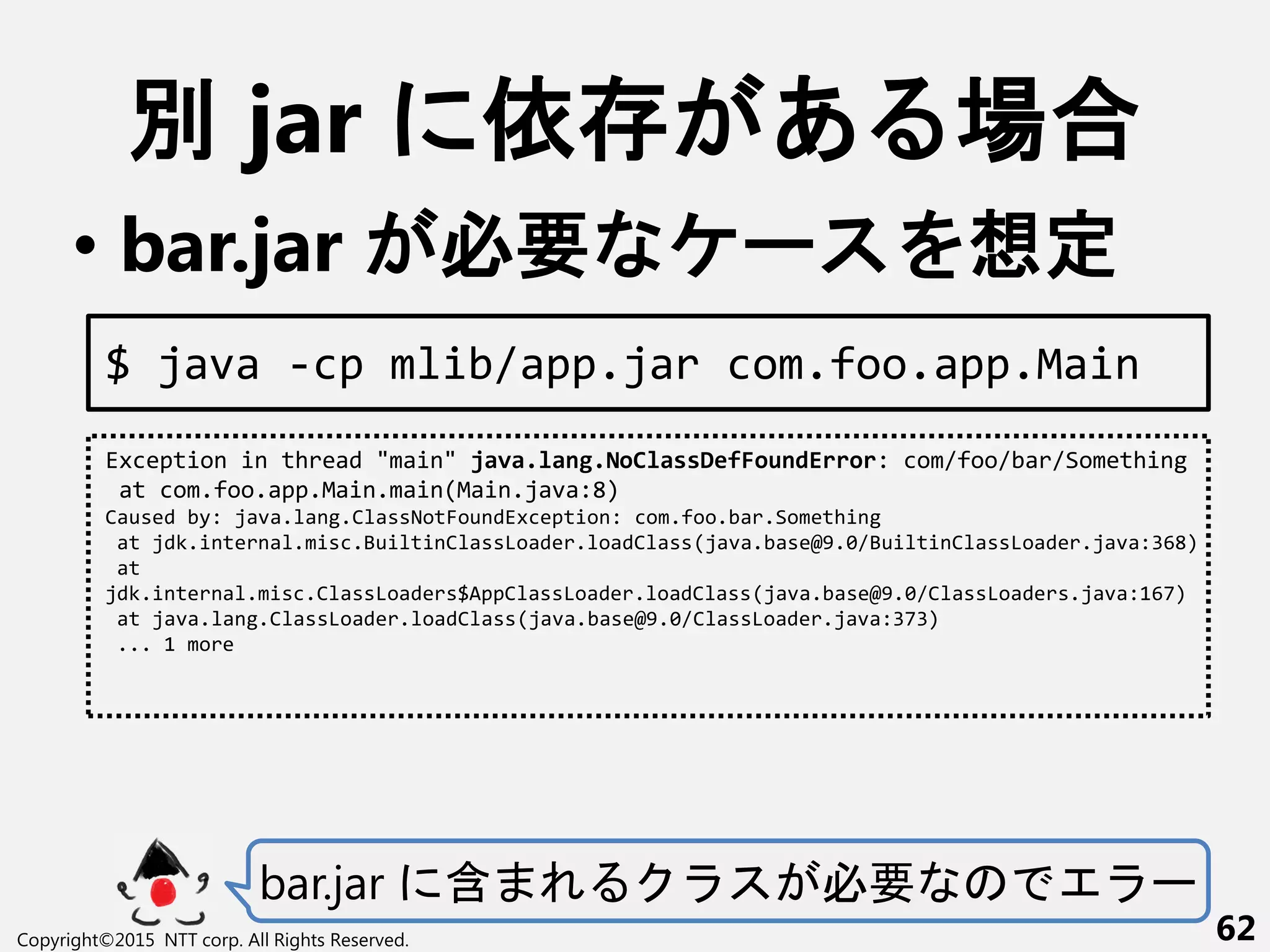 別 jar 依 あ 場合
• bar.jar 必要 ー 想定
bar.jar 含 必要 ー
Copyright©2015 NTT corp. All Rights Reserved. 62
Exception in thread "main" java.lang.NoClassDefFoundError: com/foo/bar/Something
at com.foo.app.Main.main(Main.java:8)
Caused by: java.lang.ClassNotFoundException: com.foo.bar.Something
at jdk.internal.misc.BuiltinClassLoader.loadClass(java.base@9.0/BuiltinClassLoader.java:368)
at
jdk.internal.misc.ClassLoaders$AppClassLoader.loadClass(java.base@9.0/ClassLoaders.java:167)
at java.lang.ClassLoader.loadClass(java.base@9.0/ClassLoader.java:373)
... 1 more
$ java -cp mlib/app.jar com.foo.app.Main
 