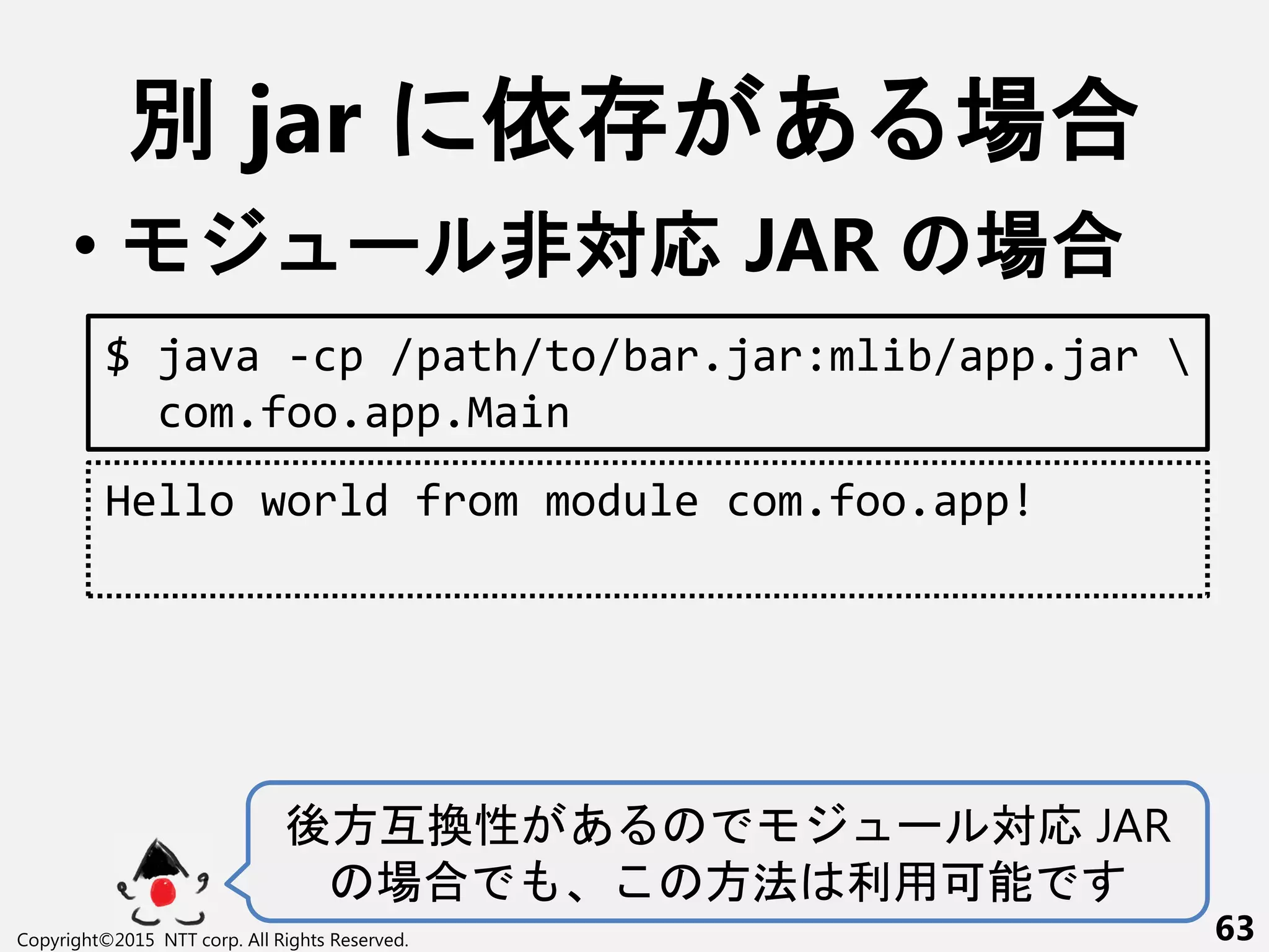 別 jar 依 あ 場合
• ー 非対応 JAR 場合
Copyright©2015 NTT corp. All Rights Reserved. 63
$ java -cp /path/to/bar.jar:mlib/app.jar 
com.foo.app.Main
Hello world from module com.foo.app!
後方互換性 あ ー 対応 JAR
場合 方法 利用可能
 