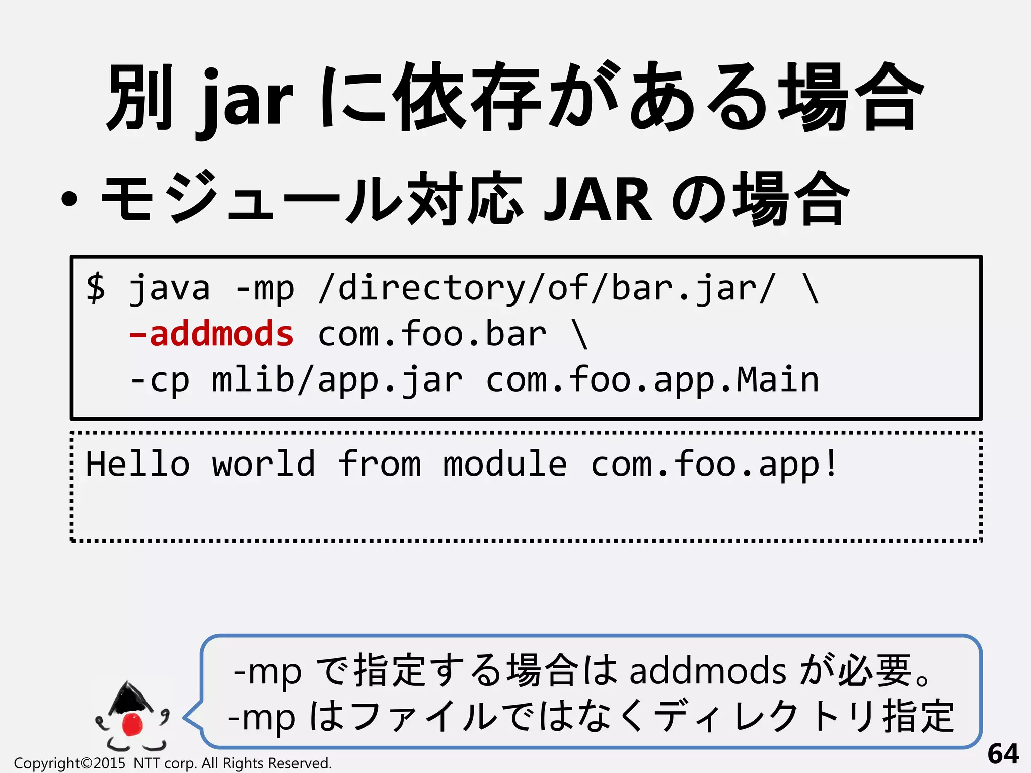 別 jar 依 あ 場合
• ー 対応 JAR 場合
Copyright©2015 NTT corp. All Rights Reserved. 64
$ java -mp /directory/of/bar.jar/ 
–addmods com.foo.bar 
-cp mlib/app.jar com.foo.app.Main
Hello world from module com.foo.app!
-mp 指定 場合 addmods 必要
-mp く 指定
 