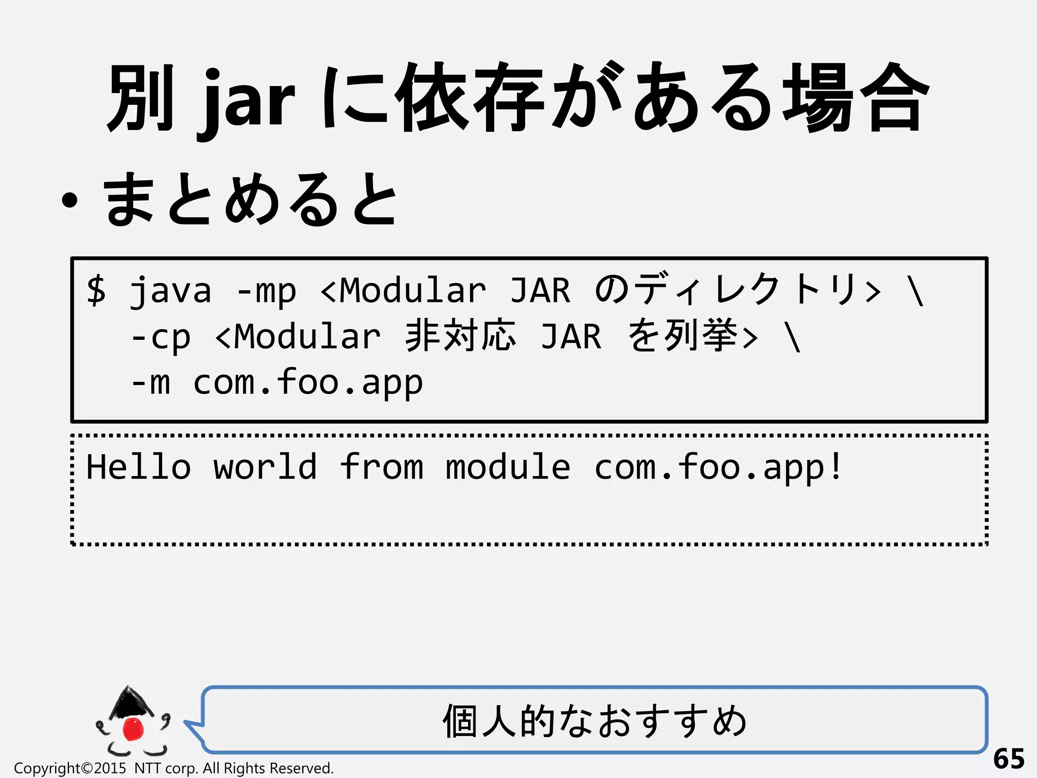 別 jar 依 あ 場合
•
Copyright©2015 NTT corp. All Rights Reserved. 65
$ java -mp <Modular JAR > 
-cp <Modular 非対応 JAR 列挙> 
-m com.foo.app
Hello world from module com.foo.app!
個人的
 
