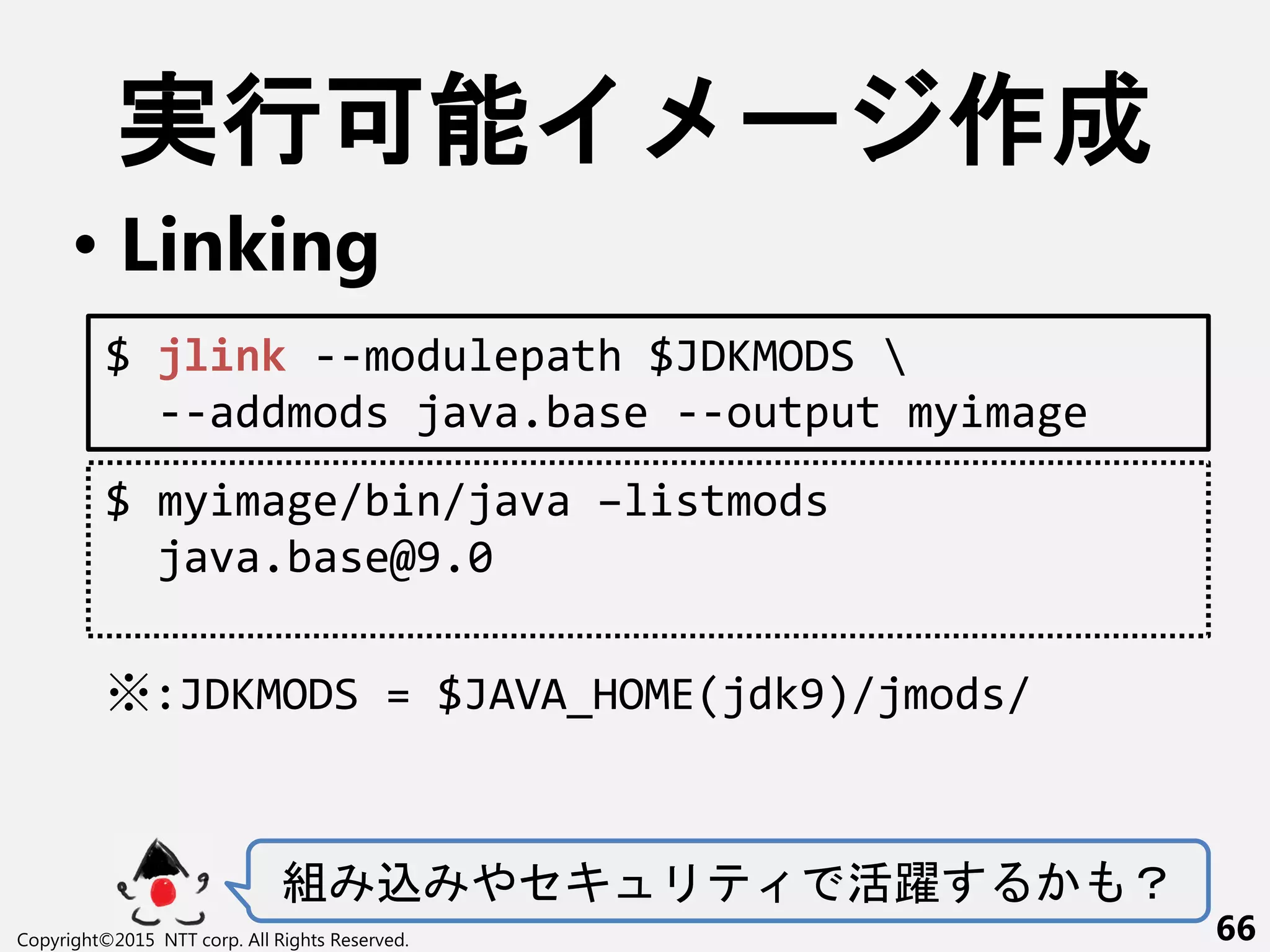 実行可能 ー 作成
• Linking
組 込 やセキ 活躍 ？
Copyright©2015 NTT corp. All Rights Reserved. 66
$ jlink --modulepath $JDKMODS 
--addmods java.base --output myimage
$ myimage/bin/java –listmods
java.base@9.0
※:JDKMODS = $JAVA_HOME(jdk9)/jmods/
 