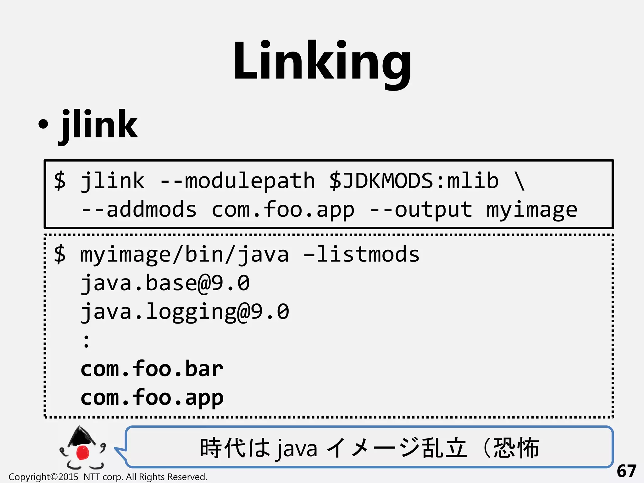 Linking
• jlink
時代 java ー 乱立 恐怖
Copyright©2015 NTT corp. All Rights Reserved. 67
$ jlink --modulepath $JDKMODS:mlib 
--addmods com.foo.app --output myimage
$ myimage/bin/java –listmods
java.base@9.0
java.logging@9.0
:
com.foo.bar
com.foo.app
 