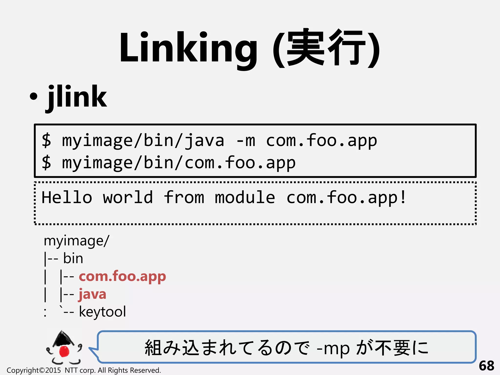Linking (実行)
• jlink
組 込 -mp 不要
Copyright©2015 NTT corp. All Rights Reserved. 68
$ myimage/bin/java -m com.foo.app
$ myimage/bin/com.foo.app
Hello world from module com.foo.app!
myimage/
|-- bin
| |-- com.foo.app
| |-- java
: `-- keytool
 