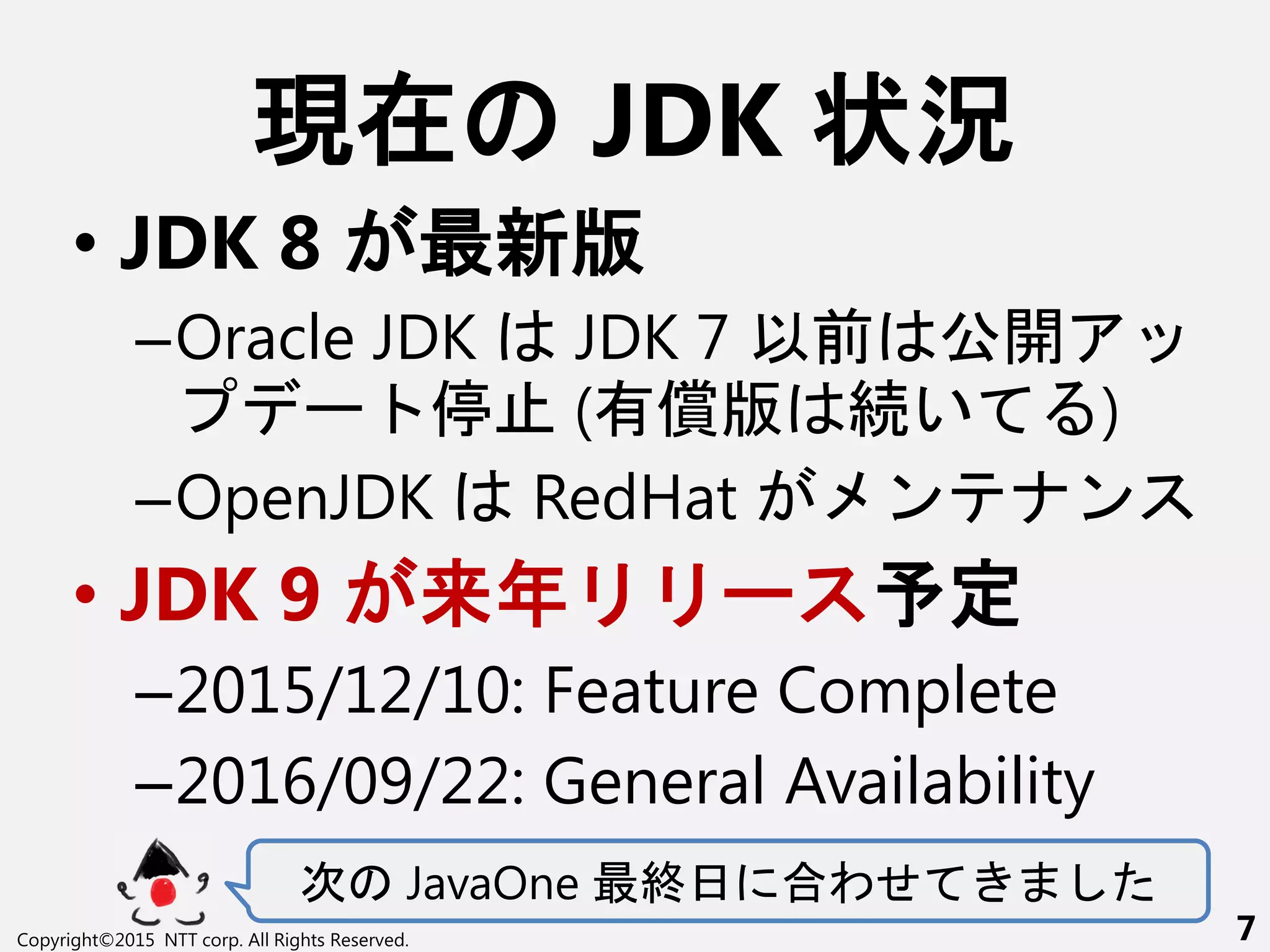 現在 JDK 状況
• JDK 8 最新版
–Oracle JDK JDK 7 以前 公開
ー 停 (有償版 続い )
–OpenJDK RedHat ン ン
• JDK 9 来年 ー 予定
–2015/12/10: Feature Complete
–2016/09/22: General Availability
次 JavaOne 最終日 合わせ
Copyright©2015 NTT corp. All Rights Reserved. 7
 