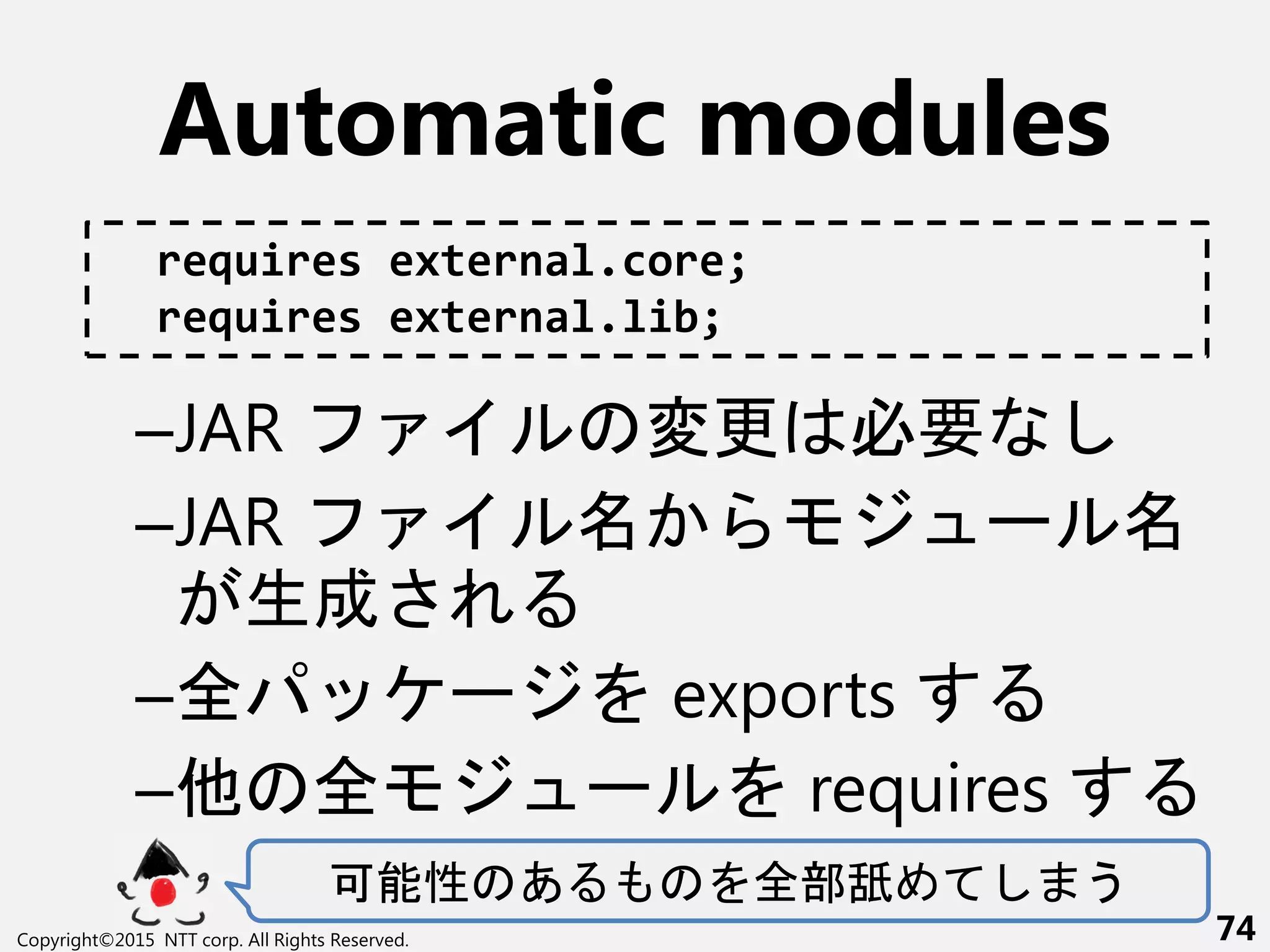 Automatic modules
–JAR 変更 必要
–JAR ー
生成さ
–全 ー exports
–他 全 ー requires
可能性 あ 全部舐 う
Copyright©2015 NTT corp. All Rights Reserved. 74
requires external.core;
requires external.lib;
 