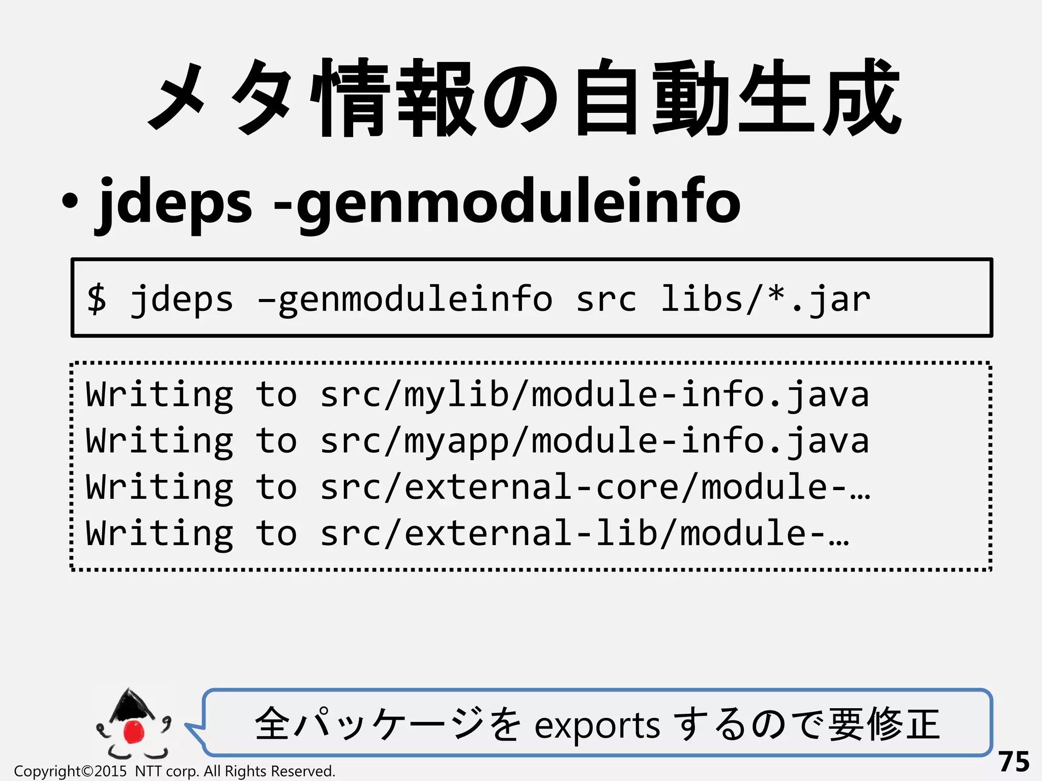 情報 自動生成
• jdeps -genmoduleinfo
全 ー exports 要修
Copyright©2015 NTT corp. All Rights Reserved. 75
Writing to src/mylib/module-info.java
Writing to src/myapp/module-info.java
Writing to src/external-core/module-…
Writing to src/external-lib/module-…
$ jdeps –genmoduleinfo src libs/*.jar
 