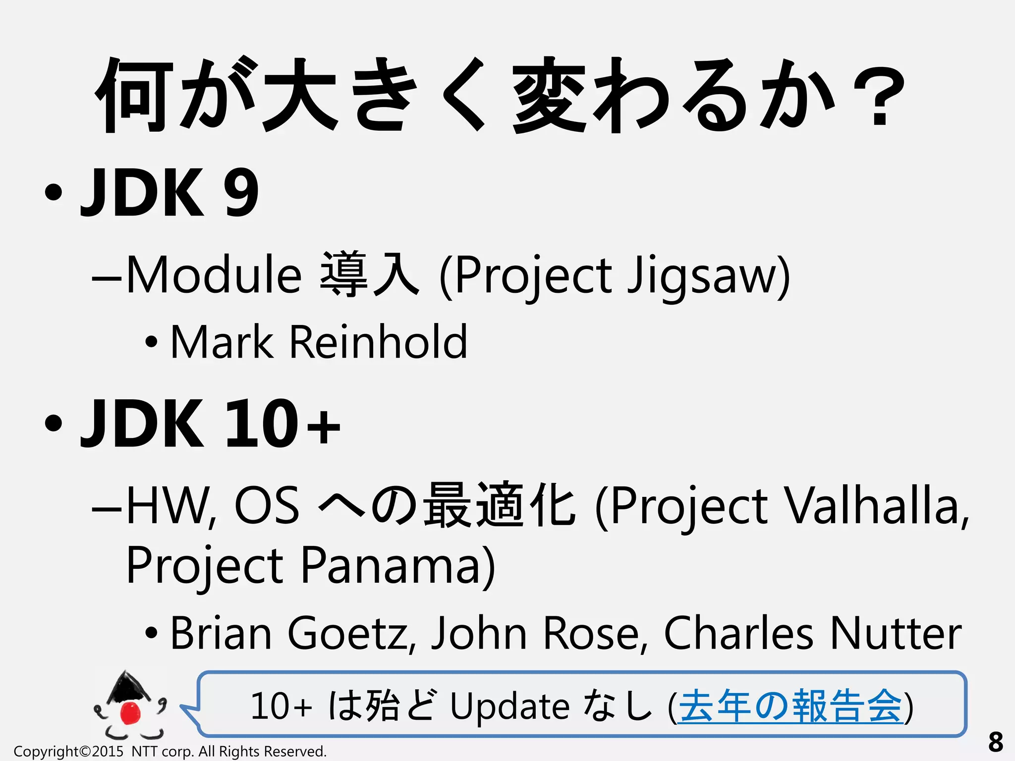 何 大 く変わ ？
• JDK 9
–Module 導入 (Project Jigsaw)
• Mark Reinhold
• JDK 10+
–HW, OS へ 最適化 (Project Valhalla,
Project Panama)
• Brian Goetz, John Rose, Charles Nutter
10+ 殆 Update (去年 報告会)
Copyright©2015 NTT corp. All Rights Reserved. 8
 