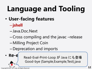 Language and Tooling
? User-facing features
Cjshell
CJava.Doc.Next
CCross compiling and the javac Crelease
CMilling Project Coin
CDeprecation and imports
? Re-engineering javacRead-Eval-Print-Loop Java 
Good-bye {Sample,Example,Test}.java
Copyright?2015 NTT corp. All Rights Reserved. 12
 