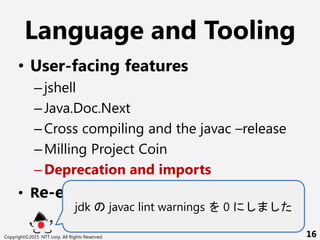 Language and Tooling
? User-facing features
Cjshell
CJava.Doc.Next
CCross compiling and the javac Crelease
CMilling Project Coin
CDeprecation and imports
? Re-engineering javac
jdk javac lint warnings 0
Copyright?2015 NTT corp. All Rights Reserved. 16
 