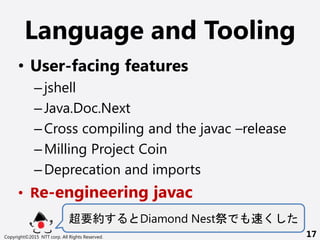 Language and Tooling
? User-facing features
Cjshell
CJava.Doc.Next
CCross compiling and the javac Crelease
CMilling Project Coin
CDeprecation and imports
? Re-engineering javac
Ҫs Diamond Nest 
Copyright?2015 NTT corp. All Rights Reserved. 17
 