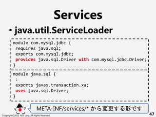 Services
? java.util.ServiceLoader
META-INF/services/*  
Copyright?2015 NTT corp. All Rights Reserved. 47
module com.mysql.jdbc {
requires java.sql;
exports com.mysql.jdbc;
provides java.sql.Driver with com.mysql.jdbc.Driver;
}
module java.sql {
:
exports javax.transaction.xa;
uses java.sql.Driver;
}
 