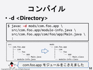 
? -d <Directory>
com.foo.app ` 
Copyright?2015 NTT corp. All Rights Reserved. 52
$ javac Cd mods/com.foo.app 
src/com.foo.app/module-info.java 
src/com.foo.app/com/foo/app/Main.java 
:
src
`-- com.foo.app
|-- com
| `-- foo
| `-- app
| `-- Main.java
`-- module-info.java
mods
`-- com.foo.app
|-- com
| `-- foo
| `-- app
| `-- Main.class
`-- module-info.class
 