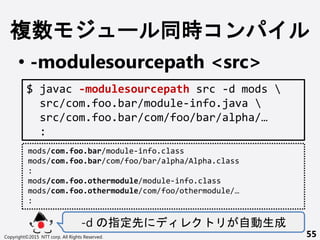 } ` r
? -modulesourcepath <src>
-d ָ Ԅ
Copyright?2015 NTT corp. All Rights Reserved. 55
$ javac -modulesourcepath src -d mods 
src/com.foo.bar/module-info.java 
src/com.foo.bar/com/foo/bar/alpha/
:
mods/com.foo.bar/module-info.class
mods/com.foo.bar/com/foo/bar/alpha/Alpha.class
:
mods/com.foo.othermodule/module-info.class
mods/com.foo.othermodule/com/foo/othermodule/
:
 