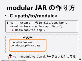 modular JAR  
? -C <path/to/module>
--module-version `  
Copyright?2015 NTT corp. All Rights Reserved. 58
$ jar C-create C-file mlib/app.jar 
--main-class com.foo.app.Main 
-C mods/com.foo.app .
module-info.class
com/foo/app/Main.class
:
app.jar
 