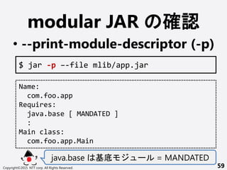 modular JAR _J
? --print-module-descriptor (-p)
java.base  ` = MANDATED
Copyright?2015 NTT corp. All Rights Reserved. 59
$ jar -p C-file mlib/app.jar
Name:
com.foo.app
Requires:
java.base [ MANDATED ]
:
Main class:
com.foo.app.Main
 