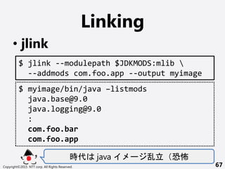 Linking
? jlink
r java `  ֲ
Copyright?2015 NTT corp. All Rights Reserved. 67
$ jlink --modulepath $JDKMODS:mlib 
--addmods com.foo.app --output myimage
$ myimage/bin/java Clistmods
java.base@9.0
java.logging@9.0
:
com.foo.bar
com.foo.app
 