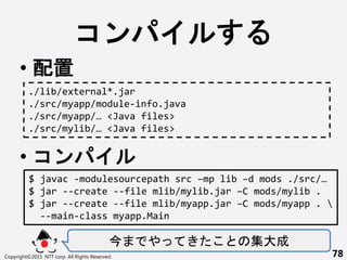 
? 
? 
 
Copyright?2015 NTT corp. All Rights Reserved. 78
./lib/external*.jar
./src/myapp/module-info.java
./src/myapp/ <Java files>
./src/mylib/ <Java files>
$ javac -modulesourcepath src Cmp lib Cd mods ./src/
$ jar --create --file mlib/mylib.jar CC mods/mylib .
$ jar --create --file mlib/myapp.jar CC mods/myapp . 
--main-class myapp.Main
 