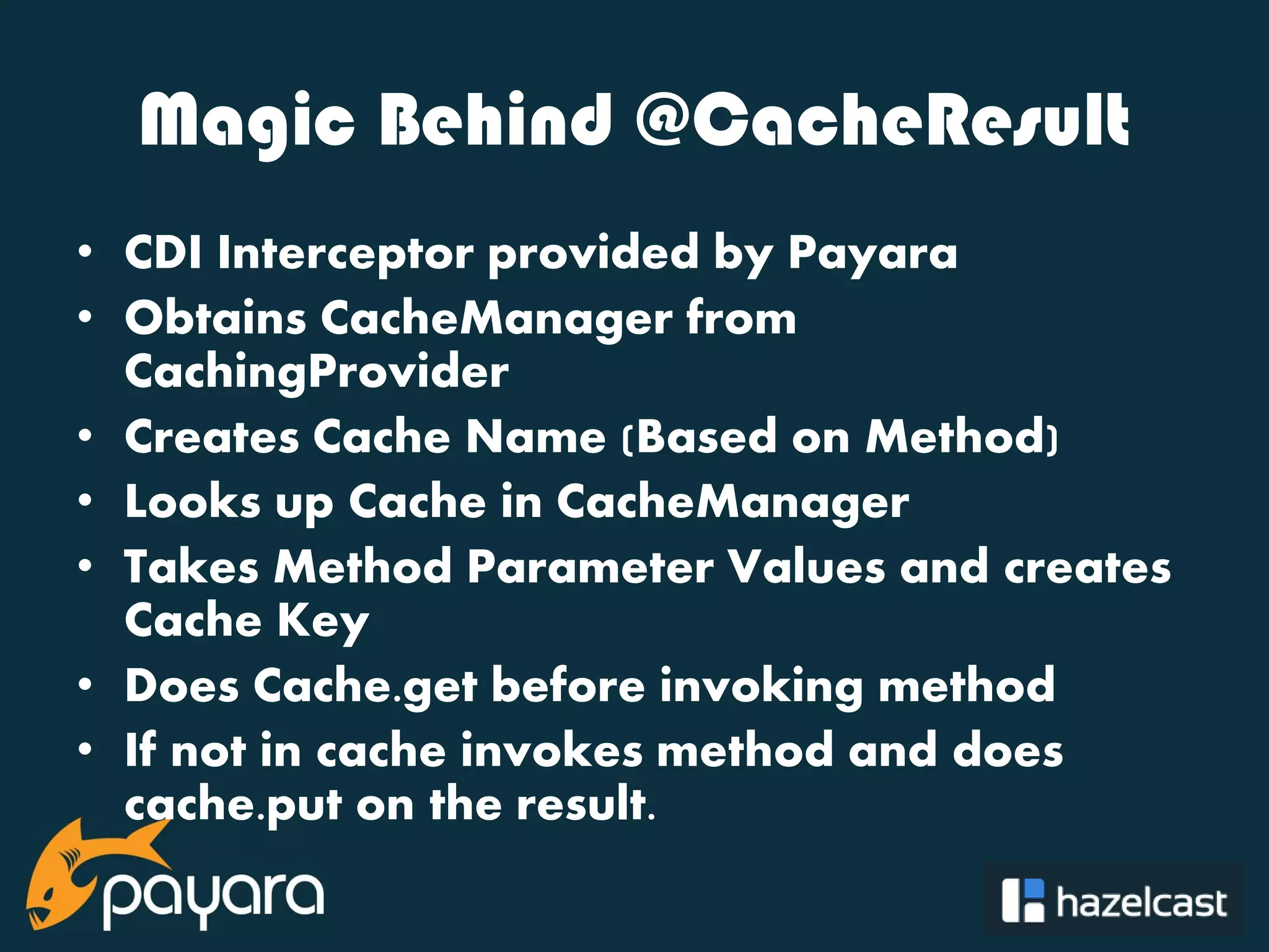 @payara_fish Magic Behind @CacheResult • CDI Interceptor provided by Payara • Obtains CacheManager from CachingProvider • Creates Cache Name (Based on Method) • Looks up Cache in CacheManager • Takes Method Parameter Values and creates Cache Key • Does Cache.get before invoking method • If not in cache invokes method and does cache.put on the result. 