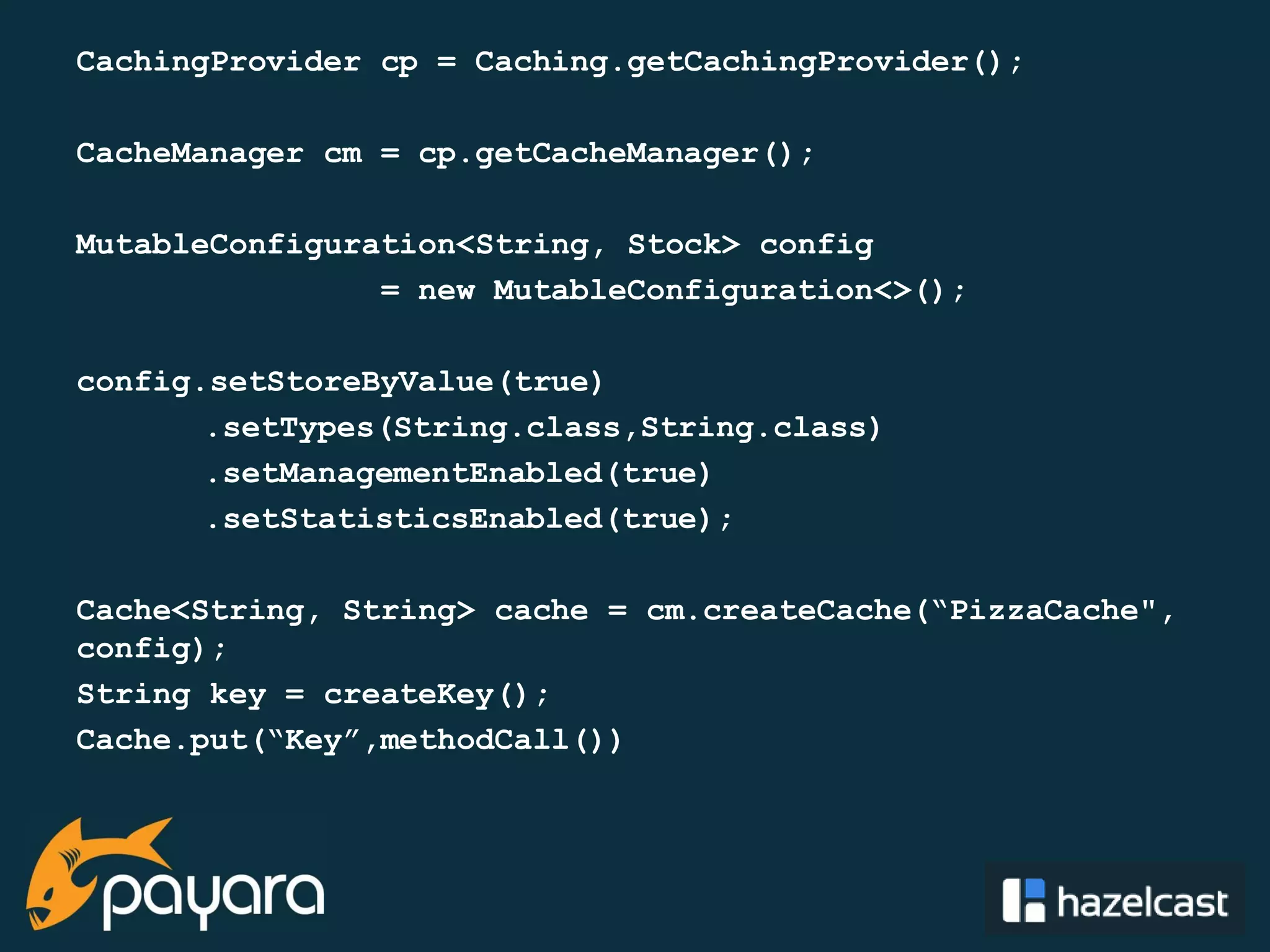 @payara_fish CachingProvider cp = Caching.getCachingProvider(); CacheManager cm = cp.getCacheManager(); MutableConfiguration<String, Stock> config = new MutableConfiguration<>(); config.setStoreByValue(true) .setTypes(String.class,String.class) .setManagementEnabled(true) .setStatisticsEnabled(true); Cache<String, String> cache = cm.createCache(“PizzaCache", config); String key = createKey(); Cache.put(“Key”,methodCall()) 
