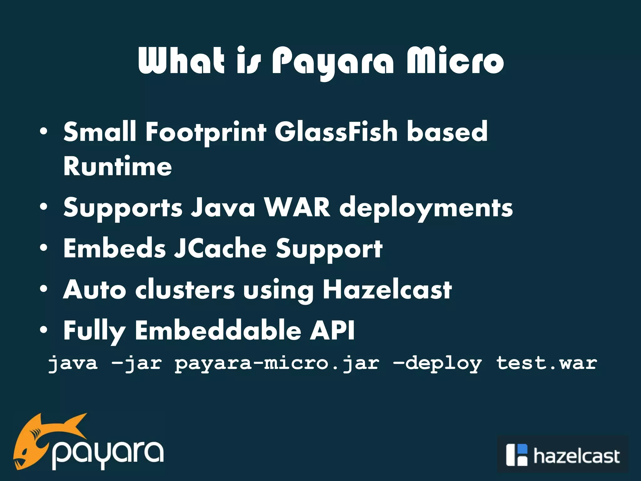 @payara_fish What is Payara Micro • Small Footprint GlassFish based Runtime • Supports Java WAR deployments • Embeds JCache Support • Auto clusters using Hazelcast • Fully Embeddable API java –jar payara-micro.jar –deploy test.war 