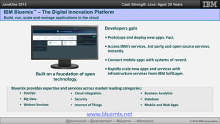 @jduimovich --@vanderham -- #bluemix -- #ibmcloud © 2015 IBM Corporation
JavaOne 2015 Cask Strength Java: Aged 20 Years
IBM Bluemix™ – The Digital Innovation Platform
Build, run, scale and manage applications in the cloud
Built on a foundation of open
technology.
Developers gain
• Prototype and deploy new apps. Fast.
• Access IBM’s services, 3rd party and open source services.
Instantly.
• Connect mobile apps with systems of record.
• Rapidly scale new apps and services with
infrastructure services from IBM SoftLayer.
• Cloud Integration
• Security
• Internet of Things
Bluemix provides expertise and services across market leading categories:
• Business Analytics
• Database
• Mobile and Web Apps
• DevOps
• Big Data
• Watson Services
www.bluemix.net
 